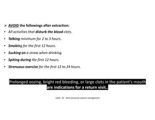 ➢ AVOID the followings after extraction:
• All activities that disturb the blood clots.
• Talking minimum for 2 to 3 hours.
• Smoking for the first 12 hours.
• Sucking on a straw when drinking.
• Spiting during the first 12 hours.
• Strenuous exercise for the first 12 to 24 hours.
Prolonged oozing, bright red bleeding, or large clots in the patient’s mouth
are indications for a return visit..
UDM - AY - Post-extraction patient management
 