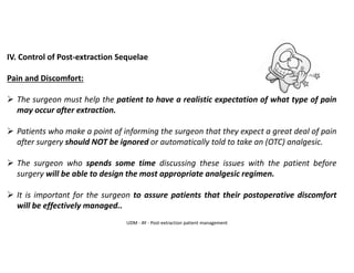 IV. Control of Post-extraction Sequelae
Pain and Discomfort:
➢ The surgeon must help the patient to have a realistic expectation of what type of pain
may occur after extraction.
➢ Patients who make a point of informing the surgeon that they expect a great deal of pain
after surgery should NOT be ignored or automatically told to take an (OTC) analgesic.
➢ The surgeon who spends some time discussing these issues with the patient before
surgery will be able to design the most appropriate analgesic regimen.
➢ It is important for the surgeon to assure patients that their postoperative discomfort
will be effectively managed..
UDM - AY - Post-extraction patient management
 