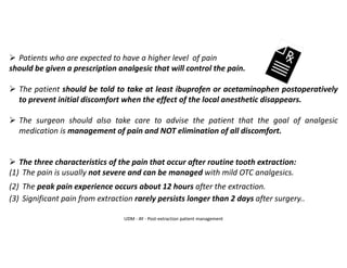 ➢ Patients who are expected to have a higher level of pain
should be given a prescription analgesic that will control the pain.
➢ The patient should be told to take at least ibuprofen or acetaminophen postoperatively
to prevent initial discomfort when the effect of the local anesthetic disappears.
➢ The surgeon should also take care to advise the patient that the goal of analgesic
medication is management of pain and NOT elimination of all discomfort.
➢ The three characteristics of the pain that occur after routine tooth extraction:
(1) The pain is usually not severe and can be managed with mild OTC analgesics.
(2) The peak pain experience occurs about 12 hours after the extraction.
(3) Significant pain from extraction rarely persists longer than 2 days after surgery..
UDM - AY - Post-extraction patient management
 