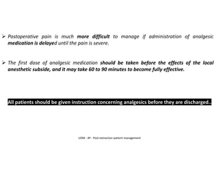 ➢ Postoperative pain is much more difficult to manage if administration of analgesic
medication is delayed until the pain is severe.
➢ The first dose of analgesic medication should be taken before the effects of the local
anesthetic subside, and it may take 60 to 90 minutes to become fully effective.
➢ All patients should be given instruction concerning analgesics before they are discharged..
UDM - AY - Post-extraction patient management
 