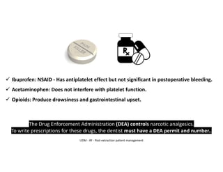 ✓ Ibuprofen: NSAID - Has antiplatelet effect but not significant in postoperative bleeding.
✓ Acetaminophen: Does not interfere with platelet function.
✓ Opioids: Produce drowsiness and gastrointestinal upset.
The Drug Enforcement Administration (DEA) controls narcotic analgesics.
To write prescriptions for these drugs, the dentist must have a DEA permit and number..
UDM - AY - Post-extraction patient management
 