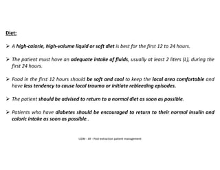 Diet:
➢ A high-calorie, high-volume liquid or soft diet is best for the first 12 to 24 hours.
➢ The patient must have an adequate intake of fluids, usually at least 2 liters (L), during the
first 24 hours.
➢ Food in the first 12 hours should be soft and cool to keep the local area comfortable and
have less tendency to cause local trauma or initiate rebleeding episodes.
➢ The patient should be advised to return to a normal diet as soon as possible.
➢ Patients who have diabetes should be encouraged to return to their normal insulin and
caloric intake as soon as possible..
UDM - AY - Post-extraction patient management
 