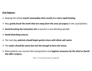 Oral Hygiene:
➢ Keeping the whole mouth reasonably clean results in a more rapid healing.
➢ May gently brush the teeth that are away from the area of surgery in the usual fashion.
➢ Avoid brushing the extraction site to prevent a new bleeding episode.
➢ Avoid disturbing sutures.
➢ The next day, patients should begin gentle rinses with dilute salt water.
➢ The water should be warm but not hot enough to burn the tissue.
➢ Most patients can resume their preoperative oral hygiene measures by the third or fourth
day after surgery..
UDM - AY - Post-extraction patient management
 