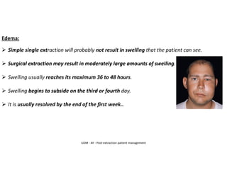 Edema:
➢ Simple single extraction will probably not result in swelling that the patient can see.
➢ Surgical extraction may result in moderately large amounts of swelling.
➢ Swelling usually reaches its maximum 36 to 48 hours.
➢ Swelling begins to subside on the third or fourth day.
➢ It is usually resolved by the end of the first week..
UDM - AY - Post-extraction patient management
 