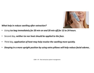 What help in reduce swelling after extraction?
• Using Ice bag immediately for 20 min on and 20 min off for 12 to 24 hours.
• Second day, neither ice nor heat should be applied to the face.
• Third day, application of heat may help resolve the swelling more quickly.
• Sleeping in a more upright position by using extra pillows will help reduce facial edema..
UDM - AY - Post-extraction patient management
 