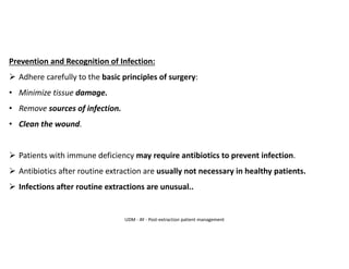 Prevention and Recognition of Infection:
➢ Adhere carefully to the basic principles of surgery:
• Minimize tissue damage.
• Remove sources of infection.
• Clean the wound.
➢ Patients with immune deficiency may require antibiotics to prevent infection.
➢ Antibiotics after routine extraction are usually not necessary in healthy patients.
➢ Infections after routine extractions are unusual..
UDM - AY - Post-extraction patient management
 