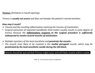 Trismus: (limitation in mouth opening).
Trismus is usually not severe and does not hamper the patient’s normal activities.
How may it result?
➢ Trauma and the resulting inflammation involving the muscles of mastication:
• Surgical extraction of impacted mandibular third molars usually results in some degree of
trismus because the inflammatory response to the surgical procedure is sufficiently
widespread to involve several muscles of mastication.
➢ Multiple injections of the local anesthetic and penetrate the muscles:
• The muscle most likely to be involved is the medial pterygoid muscle, which may be
penetrated by the local anesthetic needle during the IAN block.
Patients should be warned that Trismus might occur and will likely resolve within a week..
UDM - AY - Post-extraction patient management
 