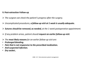 V. Post-extraction Follow-up
➢ The surgeon can check the patient’s progress after the surgery.
➢ Uncomplicated procedures, a follow-up visit at 1 week is usually adequate.
➢ Sutures should be removed, as needed, at the 1-week postoperative appointment.
➢ If any problem arises, patient should request an earlier follow-up visit.
➢ The most likely reasons for an earlier follow-up visit are:
• Prolonged bleeding.
• Pain that is not responsive to the prescribed medication.
• And suspected infection.
• Dry socket..
UDM - AY - Post-extraction patient management
 