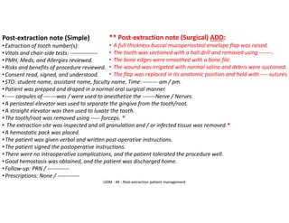 Post-extraction note (Simple)
•Extraction of tooth number(s):
•Vitals and chair-side tests: ---------------
•PMH, Meds, and Allergies reviewed.
•Risks and benefits of procedure reviewed.
•Consent read, signed, and understood.
•STO: student name, assistant name, faculty name, Time: -------- am / pm.
•Patient was prepped and draped in a normal oral surgical manner.
•----- carpules of -------was / were used to anesthetize the -------Nerve / Nerves.
•A periosteal elevator was used to separate the gingiva from the tooth/root.
•A straight elevator was then used to luxate the tooth.
•The tooth/root was removed using ----- forceps. *
• The extraction site was inspected and all granulation and / or infected tissue was removed.*
•A hemostatic pack was placed.
•The patient was given verbal and written post-operative instructions.
•The patient signed the postoperative instructions.
•There were no intraoperative complications, and the patient tolerated the procedure well.
•Good hemostasis was obtained, and the patient was discharged home.
•Follow-up: PRN / ------------
•Prescriptions: None / ------------
** Post-extraction note (Surgical) ADD:
• A full thickness buccal mucoperiosteal envelope flap was raised.
• The tooth was sectioned with a hall drill and removed using -------.
• The bone edges were smoothed with a bone file.
• The wound was irrigated with normal saline and debris were suctioned.
• The flap was replaced in its anatomic position and held with ---- sutures.
UDM - AY - Post-extraction patient management
 