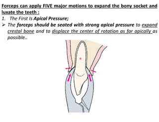 Forceps can apply FIVE major motions to expand the bony socket and
luxate the teeth :
1. The First Is Apical Pressure;
➢ The forceps should be seated with strong apical pressure to expand
crestal bone and to displace the center of rotation as far apically as
possible..
 