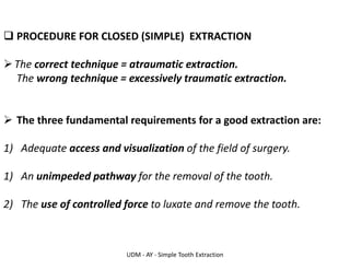 UDM - AY - Simple Tooth Extraction
❑ PROCEDURE FOR CLOSED (SIMPLE) EXTRACTION
➢The correct technique = atraumatic extraction.
The wrong technique = excessively traumatic extraction.
➢ The three fundamental requirements for a good extraction are:
1) Adequate access and visualization of the field of surgery.
1) An unimpeded pathway for the removal of the tooth.
2) The use of controlled force to luxate and remove the tooth.
 