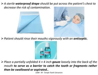 UDM - AY - Simple Tooth Extraction
➢A sterile waterproof drape should be put across the patient’s chest to
decrease the risk of contamination.
➢Patient should rinse their mouths vigorously with an antiseptic.
➢Place a partially unfolded 4 × 4 inch gauze loosely into the back of the
mouth to serve as a barrier to catch the tooth or fragments rather
than be swallowed or aspirated..
 