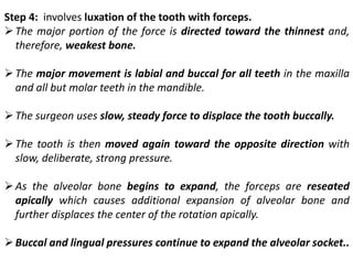 Step 4: involves luxation of the tooth with forceps.
➢The major portion of the force is directed toward the thinnest and,
therefore, weakest bone.
➢The major movement is labial and buccal for all teeth in the maxilla
and all but molar teeth in the mandible.
➢The surgeon uses slow, steady force to displace the tooth buccally.
➢The tooth is then moved again toward the opposite direction with
slow, deliberate, strong pressure.
➢As the alveolar bone begins to expand, the forceps are reseated
apically which causes additional expansion of alveolar bone and
further displaces the center of the rotation apically.
➢Buccal and lingual pressures continue to expand the alveolar socket..
 