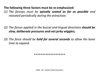 UDM - AY - Simple Tooth Extraction
The following three factors must be re-emphasized:
(1) The forceps must be apically seated as far as possible and
reseated periodically during the extraction;
(2) The forces applied in the buccal and lingual directions should be
slow, deliberate pressures and not jerky wiggles;
(3) The force should be held for several seconds to allow the bone
time to expand.
*******************
 