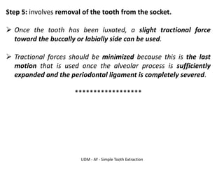 UDM - AY - Simple Tooth Extraction
Step 5: involves removal of the tooth from the socket.
➢ Once the tooth has been luxated, a slight tractional force
toward the buccally or labially side can be used.
➢ Tractional forces should be minimized because this is the last
motion that is used once the alveolar process is sufficiently
expanded and the periodontal ligament is completely severed.
******************
 