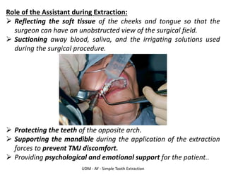 UDM - AY - Simple Tooth Extraction
Role of the Assistant during Extraction:
➢ Reflecting the soft tissue of the cheeks and tongue so that the
surgeon can have an unobstructed view of the surgical field.
➢ Suctioning away blood, saliva, and the irrigating solutions used
during the surgical procedure.
➢ Protecting the teeth of the opposite arch.
➢ Supporting the mandible during the application of the extraction
forces to prevent TMJ discomfort.
➢ Providing psychological and emotional support for the patient..
 