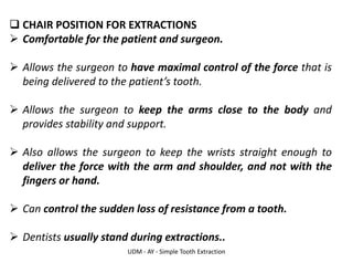 UDM - AY - Simple Tooth Extraction
❑ CHAIR POSITION FOR EXTRACTIONS
➢ Comfortable for the patient and surgeon.
➢ Allows the surgeon to have maximal control of the force that is
being delivered to the patient’s tooth.
➢ Allows the surgeon to keep the arms close to the body and
provides stability and support.
➢ Also allows the surgeon to keep the wrists straight enough to
deliver the force with the arm and shoulder, and not with the
fingers or hand.
➢ Can control the sudden loss of resistance from a tooth.
➢ Dentists usually stand during extractions..
 