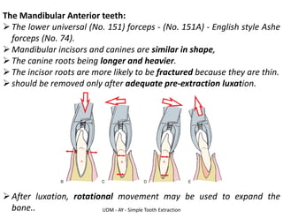 UDM - AY - Simple Tooth Extraction
The Mandibular Anterior teeth:
➢The lower universal (No. 151) forceps - (No. 151A) - English style Ashe
forceps (No. 74).
➢Mandibular incisors and canines are similar in shape,
➢The canine roots being longer and heavier.
➢The incisor roots are more likely to be fractured because they are thin.
➢should be removed only after adequate pre-extraction luxation.
➢After luxation, rotational movement may be used to expand the
bone..
 