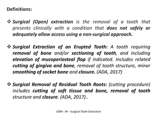 UDM - AY - Surgical Tooth Extraction
Definitions:
❖ Surgical (Open) extraction is the removal of a tooth that
presents clinically with a condition that does not safely or
adequately allow access using a non-surgical approach.
❖ Surgical Extraction of an Erupted Tooth: A tooth requiring
removal of bone and/or sectioning of tooth, and including
elevation of mucoperiosteal flap if indicated. Includes related
cutting of gingiva and bone, removal of tooth structure, minor
smoothing of socket bone and closure. (ADA, 2017)
❖ Surgical Removal of Residual Tooth Roots: (cutting procedure)
includes cutting of soft tissue and bone, removal of tooth
structure and closure. (ADA, 2017)..
 