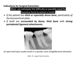 UDM - AY - Surgical Tooth Extraction
Indications for Surgical Extraction:
When we anticipate the difficulty or possible need for
Excessive force to extract a tooth.
➢ If the patient has thick or especially dense bone, particularly of
the buccocortical plate.
➢ If teeth are surrounded by dense, thick bone with strong
periodontal ligament attachments.
An open technique usually results in a quicker, more straightforward extraction..
 