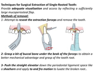 Techniques for Surgical Extraction of Single-Rooted Tooth:
Provide adequate visualization and access by reflecting a sufficiently
large mucoperiosteal flap.
Methods of removal:
1- Attempt to reseat the extraction forceps and remove the tooth.
2- Grasp a bit of buccal bone under the beak of the forceps to obtain a
better mechanical advantage and grasp of the tooth root.
3- Push the straight elevator down the periodontal ligament space like
a shoehorn and apply to and fro motion to luxate the broken root..
 