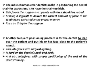 UDM - AY - Simple Tooth Extraction
❖ The most common error dentists make in positioning the dental
chair for extractions is to have the chair too high.
➢ This forces the surgeons to operate with their shoulders raised.
➢ Making it difficult to deliver the correct amount of force to the
tooth being extracted in the proper manner.
➢ It is also tiring to the surgeon.
❖ Another frequent positioning problem is for the dentist to lean
over the patient and put his or her face close to the patient’s
mouth.
➢ This interferes with surgical lighting.
➢ Is hard on the dentist’s back and neck.
➢ And also interferes with proper positioning of the rest of the
dentist’s body..
 