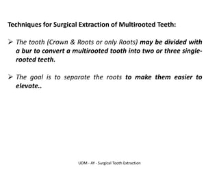 UDM - AY - Surgical Tooth Extraction
Techniques for Surgical Extraction of Multirooted Teeth:
➢ The tooth (Crown & Roots or only Roots) may be divided with
a bur to convert a multirooted tooth into two or three single-
rooted teeth.
➢ The goal is to separate the roots to make them easier to
elevate..
 