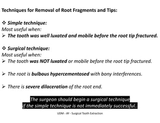UDM - AY - Surgical Tooth Extraction
Techniques for Removal of Root Fragments and Tips:
❖ Simple technique:
Most useful when:
➢ The tooth was well luxated and mobile before the root tip fractured.
❖ Surgical technique:
Most useful when:
➢ The tooth was NOT luxated or mobile before the root tip fractured.
➢ The root is bulbous hypercementosed with bony interferences.
➢ There is severe dilaceration of the root end.
The surgeon should begin a surgical technique
if the simple technique is not immediately successful..
 