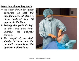 UDM - AY - Simple Tooth Extraction
Extraction of maxillary teeth
➢ the chair should be tipped
backward so that the
maxillary occlusal plane is
at an angle of about 60
degrees to the floor.
➢ Raising the patient’s legs
at the same time helps
improve the patient’s
comfort.
➢ The height of the chair
should be such that the
patient’s mouth is at the
operator’s elbow level..
 