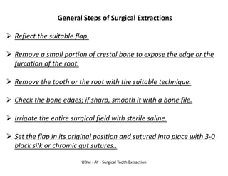 UDM - AY - Surgical Tooth Extraction
General Steps of Surgical Extractions
➢ Reflect the suitable flap.
➢ Remove a small portion of crestal bone to expose the edge or the
furcation of the root.
➢ Remove the tooth or the root with the suitable technique.
➢ Check the bone edges; if sharp, smooth it with a bone file.
➢ Irrigate the entire surgical field with sterile saline.
➢ Set the flap in its original position and sutured into place with 3-0
black silk or chromic gut sutures..
 