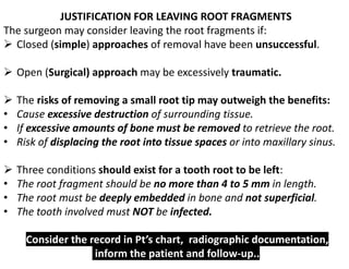 JUSTIFICATION FOR LEAVING ROOT FRAGMENTS
The surgeon may consider leaving the root fragments if:
➢ Closed (simple) approaches of removal have been unsuccessful.
➢ Open (Surgical) approach may be excessively traumatic.
➢ The risks of removing a small root tip may outweigh the benefits:
• Cause excessive destruction of surrounding tissue.
• If excessive amounts of bone must be removed to retrieve the root.
• Risk of displacing the root into tissue spaces or into maxillary sinus.
➢ Three conditions should exist for a tooth root to be left:
• The root fragment should be no more than 4 to 5 mm in length.
• The root must be deeply embedded in bone and not superficial.
• The tooth involved must NOT be infected.
Consider the record in Pt’s chart, radiographic documentation,
inform the patient and follow-up..
 