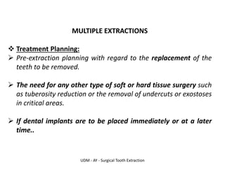 UDM - AY - Surgical Tooth Extraction
MULTIPLE EXTRACTIONS
❖ Treatment Planning:
➢ Pre-extraction planning with regard to the replacement of the
teeth to be removed.
➢ The need for any other type of soft or hard tissue surgery such
as tuberosity reduction or the removal of undercuts or exostoses
in critical areas.
➢ If dental implants are to be placed immediately or at a later
time..
 