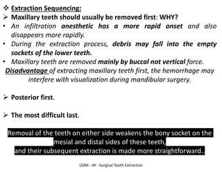 UDM - AY - Surgical Tooth Extraction
❖ Extraction Sequencing:
➢ Maxillary teeth should usually be removed first: WHY?
• An infiltration anesthetic has a more rapid onset and also
disappears more rapidly.
• During the extraction process, debris may fall into the empty
sockets of the lower teeth.
• Maxillary teeth are removed mainly by buccal not vertical force.
Disadvantage of extracting maxillary teeth first, the hemorrhage may
interfere with visualization during mandibular surgery.
➢ Posterior first.
➢ The most difficult last.
Removal of the teeth on either side weakens the bony socket on the
mesial and distal sides of these teeth,
and their subsequent extraction is made more straightforward..
 