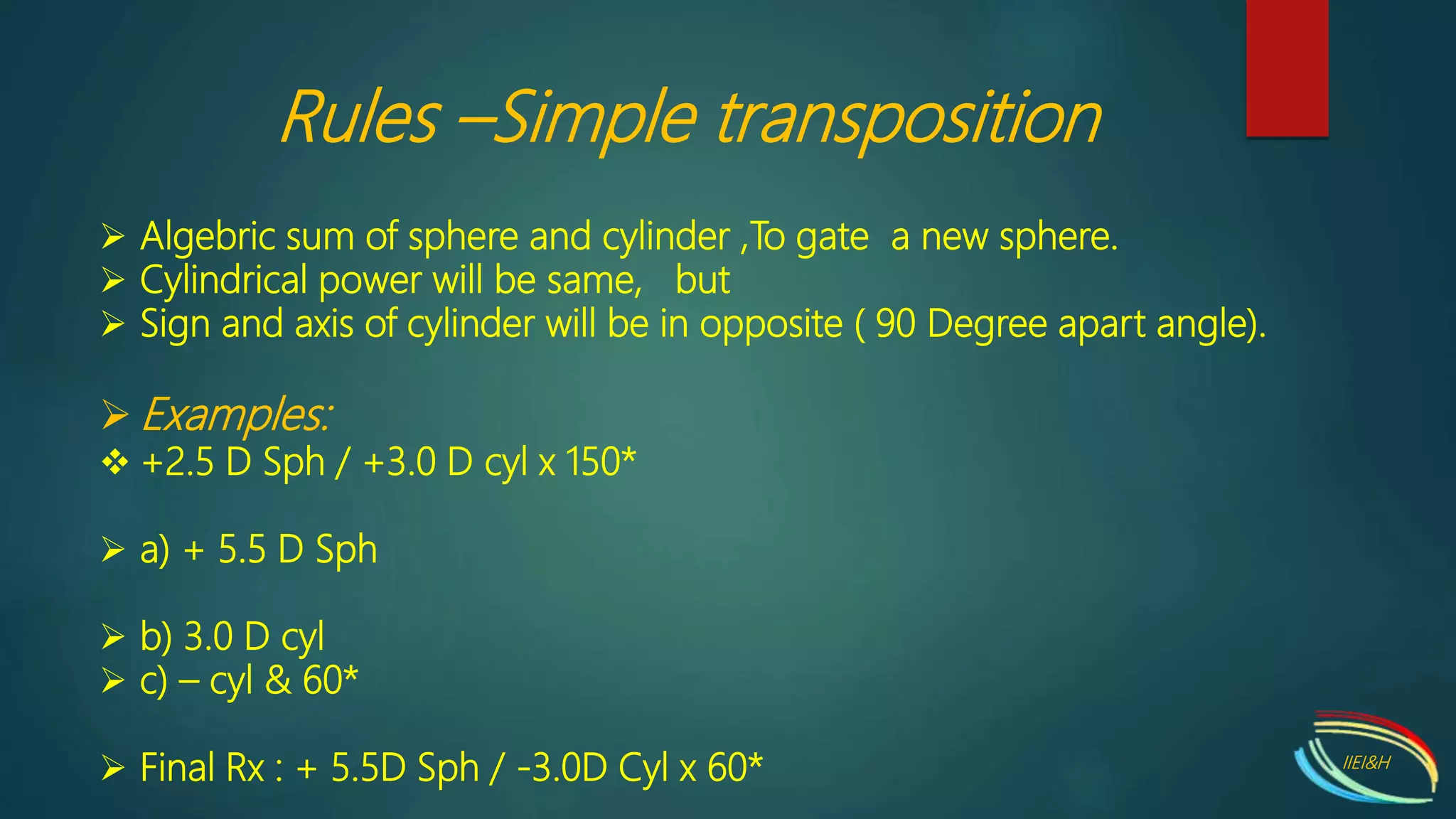  Algebric sum of sphere and cylinder ,To gate a new sphere.
 Cylindrical power will be same, but
 Sign and axis of cylinder will be in opposite ( 90 Degree apart angle).
 Examples:
 +2.5 D Sph / +3.0 D cyl x 150*
 a) + 5.5 D Sph
 b) 3.0 D cyl
 c) – cyl & 60*
 Final Rx : + 5.5D Sph / -3.0D Cyl x 60*
Rules –Simple transposition
IIEI&H
 