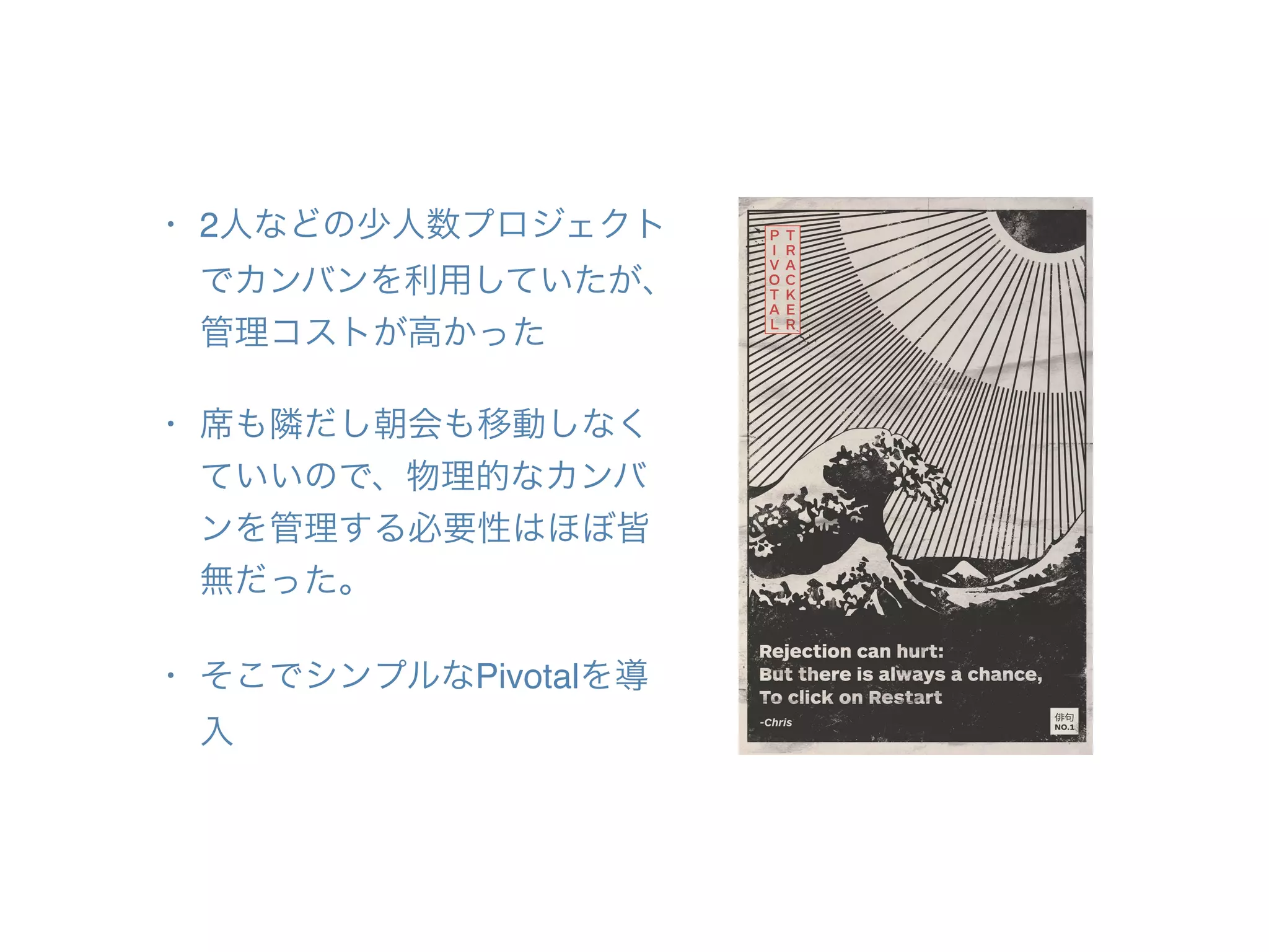 • 2人などの少人数プロジェクト
でカンバンを利用していたが、
管理コストが高かった
• 席も隣だし朝会も移動しなく
ていいので、物理的なカンバ
ンを管理する必要性はほぼ皆
無だった。
• そこでシンプルなPivotalを導
入
 
