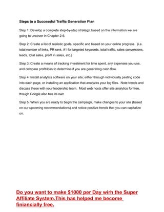 Steps to a Successful Trafﬁc Generation Plan
Step 1: Develop a complete step-by-step strategy, based on the information we are
going to uncover in Chapter 2-6.
Step 2: Create a list of realistic goals, specific and based on your online progress. (i.e.
total number of links, PR rank, #1 for targeted keywords, total traffic, sales conversions,
leads, total sales, profit in sales, etc.)
Step 3: Create a means of tracking investment for time spent, any expenses you use,
and compare profit/loss to determine if you are generating cash flow.
Step 4: Install analytics software on your site; either through individually pasting code
into each page, or installing an application that analyzes your log files. Note trends and
discuss these with your leadership team. Most web hosts offer site analytics for free,
though Google also has its own
Step 5: When you are ready to begin the campaign, make changes to your site (based
on our upcoming recommendations) and notice positive trends that you can capitalize
on.
Do you want to make $1000 per Day wirh the Super
Affiliate System.This has helped me become
finiancially free.
 