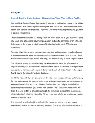 Chapter 2
Search Engine Optimization—Keywording Your Way to More Traffic
Without SEO (Search Engine Optimization) your site is nothing but a store in the middle
of the desert. You know it’s great, and anyone who happens to be in the middle of the
desert also sees its great features. However, until word of mouth gets around, your site
is stuck in virtual limbo.
This is the entire basis of SEO theory—that you must reach out to your audience. Sure,
you could take a traditional advertising approach and post a banner ad or an offline ad
but when you do so, you are losing one of the best advantages of SEO—targeted
advertising.
Targeted advertising means you maximize your time and investment by only selling to
customers who have already indicated a strong interest in the products you sell. Enter
the search engine (Google, Yahoo and Bing), the only true way to reach targeted traffic.
You target, or qualify, your audience by the keywords you focus on. Each search
engine company has a web crawler application that scours the Internet looking for fresh
new content. As the search engine finds new content, it will “index” each of the pages
found, saving the content in a large database.
And if the Internet truly were omnipresent it would be an awesome thing. Unfortunately
for new webmasters, the Internet entity is not all knowing and does not have access to
every computer in the world. No, this emphasizes the point that you must alert the
search engines whenever you publish new content. We’ll talk a little more about this
later. For now, just try to grasp the concept of a worldwide series of link connections,
which is basically what the Internet is. When you create a link, you create a connection
to another website page.
It is essential to understand that without links (yes, even linking your own pages
together) no search engine can possibly find you. Therefore, effective linkbuilding and
 