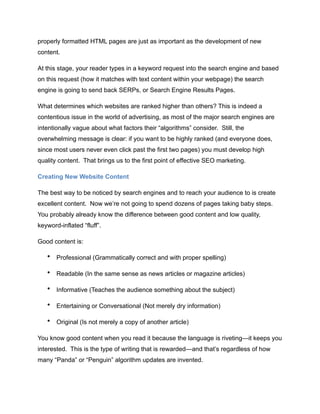 properly formatted HTML pages are just as important as the development of new
content.
At this stage, your reader types in a keyword request into the search engine and based
on this request (how it matches with text content within your webpage) the search
engine is going to send back SERPs, or Search Engine Results Pages.
What determines which websites are ranked higher than others? This is indeed a
contentious issue in the world of advertising, as most of the major search engines are
intentionally vague about what factors their “algorithms” consider. Still, the
overwhelming message is clear: if you want to be highly ranked (and everyone does,
since most users never even click past the first two pages) you must develop high
quality content. That brings us to the first point of effective SEO marketing.
Creating New Website Content
The best way to be noticed by search engines and to reach your audience to is create
excellent content. Now we’re not going to spend dozens of pages taking baby steps.
You probably already know the difference between good content and low quality,
keyword-inflated “fluff”.
Good content is:
• Professional (Grammatically correct and with proper spelling)
• Readable (In the same sense as news articles or magazine articles)
• Informative (Teaches the audience something about the subject)
• Entertaining or Conversational (Not merely dry information)
• Original (Is not merely a copy of another article)
You know good content when you read it because the language is riveting—it keeps you
interested. This is the type of writing that is rewarded—and that’s regardless of how
many “Panda” or “Penguin” algorithm updates are invented.
 
