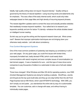 Ideally, high quality writing does not require “keyword density.” Quality writing is
governed by the theory of natural repetition—using recurring words and statements only
for emphasis. This was a flaw of the early Internet world, which could only index
webpages based on their page titles and high density of recurring keyword phrases.
The newest algorithm updates seek to correct this issue and actually penalize websites
that needlessly increase keyword repetition. Your safest bet is to research your
keywords carefully and aim for below 1% density—whatever the article dictates based
on intelligent human reading.
So let’s say you’ve got the writing and the keyword research down pat. What comes
next? Beware that improper optimization techniques are not bringing down your
otherwise ready website. Let’s talk about consistency.
Free Content Management Systems
One of the most common problems of yesterday was keeping up consistency in all of
your web pages. On any given page, you could find issues with broken links,
improperly formatted text, badly devised HTML (which could easily block
communications with search engines) and even complex issues of canonicalization (or
bad domain pages). It was a headache for sure…and this type of mess drove some
companies to pay thousands of dollars to a webmaster to take care of all web related
issues.
Times have changed! What Windows and Mac OS did for operating systems, now CMS
(Content Management Systems) are doing for building a website. WordPress, Joomla
and Drupal are the top quick build sites and they go one step further than the old Front
Page Express tool (or MS Word), which used WYSIWYG technology. With CMS, you
don’t simply cut and paste…you standardize the entire site by way of a customizable
template. You can customize, add or change with ease, and without having to
individually create pages.
 