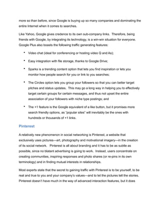 more so than before, since Google is buying up so many companies and dominating the
entire Internet when it comes to searches.
Like Yahoo, Google gives credence to its own sub-company links. Therefore, being
friends with Google, by integrating its technology, is a win-win situation for everyone.
Google Plus also boasts the following traffic generating features:
• Video chat (ideal for conferencing or hosting video Q and As);
• Easy integration with file storage, thanks to Google Drive;
• Sparks is a trending content option that lets you find inspiration or lets you
monitor how people search for you or link to you searches;
• The Circles option lets you group your followers so that you can better target
pitches and status updates. This may go a long way in helping you to effectively
target certain groups for certain messages, and thus not upset the entire
association of your followers with niche type postings; and
• The +1 feature is the Google equivalent of a like button, but it promises more
search friendly options, as “popular sites” will inevitably be the ones with
hundreds or thousands of +1 links.
Pinterest
A relatively new phenomenon in social networking is Pinterest, a website that
exclusively uses pictures—art, photography and motivational imagery—in the creation
of its social network. Pinterest is all about branding and it has to be as subtle as
possible, since no blatant advertising is going to work. Instead, users concentrate on
creating communities, inspiring responses and photo shares (or re-pins in its own
terminology) and in finding mutual interests in relationships.
Most experts state that the secret to gaining traffic with Pinterest is to be yourself, to be
real and true to you and your company’s values—and to let the pictures tell the stories.
Pinterest doesn’t have much in the way of advanced interaction features, but it does
 