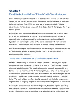 Chapter 4
Email Marketing—Making “Friends” with Your Customers
Email marketing is vastly misunderstood by many business owners, who either loathe
SPAM (and don’t we all?) or by business owners who want to use SPAM to get cheap
traffic and attention. Sure, SPAM is a great way to get people to look. Virtually
screaming about cheap drugs, sexy products or “books that will change your life” do get
noticed quickly.
However, the huge proliferation of SPAM ever since the Internet first launched in the
public eye has destroyed the reputation of legitimate email marketing. (SPAM is
essentially, cold-emailing people with a business proposal…and especially with
hyperbolic text promising the world) SPAM is also associated with overseas scam
operations. Luckily, most of us are too smart to respond to these sneaky emails.
Now if you can look past the SPAM approach, and convince your audience that you are
not “one of them”, you will be able to generate traffic. The hard part comes in
establishing a stellar reputation.
The Difference between Real Email Marketing and SPAM
SPAM is not necessarily an unheard of concept. After all, it’s a slightly less targeted
means of direct mail marketing, a long-time tactic used by local companies. The only
difference is that it is online. The broad mail marketing approach is comparable to a
banner ad or a commercial on TV. You’re taking a big chance by cold-contacting your
audience with a “personalized form” pitch. Mail marketing has the advantage of the mail
presentation; people have to open the letter and then read the headline. Something
that a TV or radio ad does not offer. Usually, research is only limited to neighborhood
segmentation; i.e. targeting the poor or the wealthy, or according to rural or urban areas.
However, the online version of direct marketing clearly has some superior technology
working for and against it. Online email can be automatically arranged. No real return
contact information is required, since fake email addresses can be easily created and
 