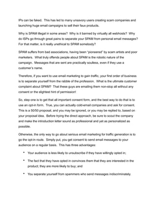 IPs can be faked. This has led to many unsavory users creating scam companies and
launching huge email campaigns to sell their faux products.
Why is SPAM illegal in some areas? Why is it banned by virtually all webhosts? Why
do ISPs go through great pains to separate your SPAM from personal email messages?
For that matter, is it really unethical to SPAM somebody?
SPAM suffers from bad associations, having been “pioneered” by scam artists and poor
marketers. What truly offends people about SPAM is the robotic nature of the
campaign. Messages that are sent are practically soulless, even if they use a
customer’s name.
Therefore, if you want to use email marketing to gain traffic, your first order of business
is to separate yourself from the rabble of the profession. What is the ultimate customer
complaint about SPAM? That these guys are emailing them non-stop all without any
consent or the slightest hint of permission!
So, step one is to get that all important consent form, and the best way to do that is to
use an opt-in form. True, you can actually cold-email companies and ask for consent.
This is a 50/50 proposal, and you may be ignored, or you may be replied to, based on
your proposal idea. Before trying the direct approach, be sure to scout the company
and make the introduction letter sound as professional and yet as personalized as
possible.
Otherwise, the only way to go about serious email marketing for traffic generation is to
go the opt-in route. Simply put, you get consent to send email messages to your
audience on a regular basis. This has three advantages:
• Your audience is less likely to unsubscribe if they have willingly opted in;
• The fact that they have opted in convinces them that they are interested in the
product; they are more likely to buy; and
• You separate yourself from spammers who send messages indiscriminately.
 