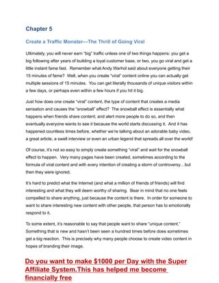 Chapter 5
Create a Traffic Monster—The Thrill of Going Viral
Ultimately, you will never earn “big” traffic unless one of two things happens: you get a
big following after years of building a loyal customer base, or two, you go viral and get a
little instant fame fast. Remember what Andy Warhol said about everyone getting their
15 minutes of fame? Well, when you create “viral” content online you can actually get
multiple sessions of 15 minutes. You can get literally thousands of unique visitors within
a few days, or perhaps even within a few hours if you hit it big.
Just how does one create “viral” content, the type of content that creates a media
sensation and causes the “snowball” effect? The snowball effect is essentially what
happens when friends share content, and alert more people to do so, and then
eventually everyone wants to see it because the world starts discussing it. And it has
happened countless times before, whether we’re talking about an adorable baby video,
a great article, a swell interview or even an urban legend that spreads all over the world!
Of course, it’s not so easy to simply create something “viral” and wait for the snowball
effect to happen. Very many pages have been created, sometimes according to the
formula of viral content and with every intention of creating a storm of controversy…but
then they were ignored.
It’s hard to predict what the Internet (and what a million of friends of friends) will find
interesting and what they will deem worthy of sharing. Bear in mind that no one feels
compelled to share anything, just because the content is there. In order for someone to
want to share interesting new content with other people, that person has to emotionally
respond to it.
To some extent, it’s reasonable to say that people want to share “unique content.”
Something that is new and hasn’t been seen a hundred times before does sometimes
get a big reaction. This is precisely why many people choose to create video content in
hopes of branding their image.
Do you want to make $1000 per Day with the Super
Affiliate System.This has helped me become
financially free
 