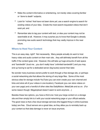 • Make the content informative or entertaining, not merely video covering familiar
or “done to death” subjects;
• Look for “niches” that have not been done yet; use a search engine to search for
existing videos of your idea. Create the most search-requested videos that don’t
exist yet; and
• Remember also to tag your content with text, or else your content may not be
searchable at all. However, it may surprise you to know that Google is already
promoting new audio search technology that may vastly improve in the near
future.
Where to Host Your Content
This is an easy step, right? Not necessarily. Many people actually do want to host
heavy video and audio content on their main site…they will definitely benefit from all the
traffic if the content goes viral. However, this will take up huge amounts of web space
and “bandwidth” (trust me…you don’t really have “unlimited bandwidth”) and you may
end up having to opt for a dedicated server (big bucks) sooner than later.
No wonder many business owners prefer to work through a free storage site, or perhaps
a social networking site that allows the storing of very large files. Some of the most
obvious sites for storage include YouTube (you can even create your own channel and
links and store all of your videos in one location), Facebook (you can store videos on
your own page) and a handful of other sites like DailyMotion, MetaCafe and so on. (For
some reason though, MegaUpload doesn’t seem to work anymore…)
Besides these two options, you have a third one: host your large content on a storage
site and then simply link to it with your social networking page or your official website.
The good news is that a few cloud storage services (the biggest thing in online business
today) are free. Cloud servers are a great idea, as they allow you to remotely back up
your content so that data damage is never an issue anymore.
 