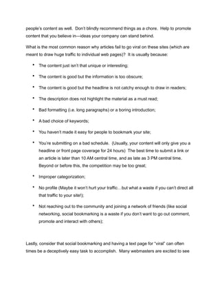 people’s content as well. Don’t blindly recommend things as a chore. Help to promote
content that you believe in—ideas your company can stand behind.
What is the most common reason why articles fail to go viral on these sites (which are
meant to draw huge traffic to individual web pages)? It is usually because:
• The content just isn’t that unique or interesting;
• The content is good but the information is too obscure;
• The content is good but the headline is not catchy enough to draw in readers;
• The description does not highlight the material as a must read;
• Bad formatting (i.e. long paragraphs) or a boring introduction;
• A bad choice of keywords;
• You haven’t made it easy for people to bookmark your site;
• You’re submitting on a bad schedule. (Usually, your content will only give you a
headline or front page coverage for 24 hours) The best time to submit a link or
an article is later than 10 AM central time, and as late as 3 PM central time.
Beyond or before this, the competition may be too great;
• Improper categorization;
• No profile (Maybe it won’t hurt your traffic…but what a waste if you can’t direct all
that traffic to your site!);
• Not reaching out to the community and joining a network of friends (like social
networking, social bookmarking is a waste if you don’t want to go out comment,
promote and interact with others);
Lastly, consider that social bookmarking and having a text page for “viral” can often
times be a deceptively easy task to accomplish. Many webmasters are excited to see
 