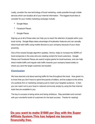 Lastly, consider the new technology of local marketing, made possible through mobile
devices which can localize all of your Internet information. The biggest local sites to
consider for your mobile marketing campaign include:
• Google Maps
• Facebook Places
• Google Places
Signing up at all of these sites can help you to reach the attention of people within your
local vicinity. Google Maps takes advantage of localization features and can actually
direct local web traffic using mobile devices to your company because of your close
proximity.
One of the newest Google algorithm updates, Venice, helps to increase the SERPs of
local companies in the area who are creating content for local customers. Google
Places and Facebook Places are search engine giants for local business, and can help
direct mobile traffic and regular web traffic towards your company based solely on
where you (and the target customer) are located.
Conclusion
We have learned a lot about earning traffic for free throughout this book. How great it is
to know that you don’t have to spend thousands of dollars, and be subject to the whims
of a publicity firm or marketing company just to reach your targeted audience. In fact,
you can reach out to your local or national community simply by using the free Internet
tools that are available to you.
The key to success is being active and being ambitious. Stay persistent and connect
with your wonderful world of customers for the best success. Thanks for reading!
Do you want to make $1000 per Day with the Super
Affiliate System.This has helped me become
financially free.
 