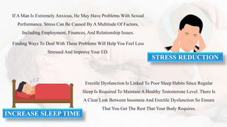 If A Man Is Extremely Anxious, He May Have Problems With Sexual
Performance. Stress Can Be Caused By A Multitude Of Factors,
Including Employment, Finances, And Relationship Issues.
Finding Ways To Deal With These Problems Will Help You Feel Less
Stressed And Improve Your ED.
Erectile Dysfunction Is Linked To Poor Sleep Habits Since Regular
Sleep Is Required To Maintain A Healthy Testosterone Level. There Is
A Clear Link Between Insomnia And Erectile Dysfunction So Ensure
That You Get The Rest That Your Body Requires.
STRESS REDUCTION
INCREASE SLEEP TIME
 
