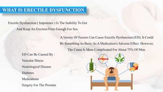 A Variety Of Factors Can Cause Erectile Dysfunction (ED). It Could
Be Something As Basic As A Medication's Adverse Effect. However,
The Cause Is More Complicated For About 75% Of Men.
Erectile Dysfunction ( Impotence ) Is The Inability To Get
And Keep An Erection Firm Enough For Sex.
ED Can Be Caused By :
Vascular Illness
Neurological Disease
Diabetes
Medications
Surgery For The Prostate
WHAT IS ERECTILE DYSFUNCTION
 