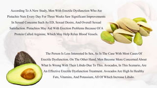 According To A New Study, Men With Erectile Dysfunction Who Ate
Pistachio Nuts Every Day For Three Weeks Saw Significant Improvements
In Sexual Concerns Such As ED, Sexual Desire, And Overall Sexual
Satisfaction. Pistachios May Aid With Erection Problems Because Of A
Protein Called Arginine, Which May Help Relax Blood Vessels.
The Person Is Less Interested In Sex, As Is The Case With Most Cases Of
Erectile Dysfunction. On The Other Hand, Men Become More Concerned About
What Is Wrong With Their Libido Due To This. Avocados, In This Scenario, Are
An Effective Erectile Dysfunction Treatment. Avocados Are High In Healthy
Fats, Vitamins, And Potassium, All Of Which Increase Libido.
 