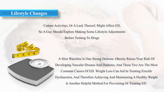 Certain Activities, Or A Lack Thereof, Might Affect ED,
So A Guy Should Explore Making Some Lifestyle Adjustments
Before Turning To Drugs
Lifestyle Changes
A Slim Waistline Is One Strong Defense. Obesity Raises Your Risk Of
Developing Vascular Disease And Diabetes, And These Two Are The Most
Common Causes Of ED. Weight Loss Can Aid In Treating Erectile
Dysfunction, And Therefore Achieving And Maintaining A Healthy Weight
Is Another Helpful Method For Preventing Or Treating ED.
 